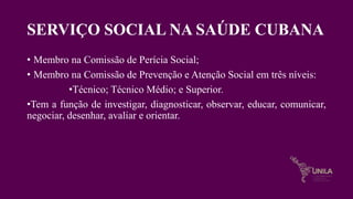 SERVIÇO SOCIAL NA SAÚDE CUBANA
• Membro na Comissão de Perícia Social;
• Membro na Comissão de Prevenção e Atenção Social em três níveis:
•Técnico; Técnico Médio; e Superior.
•Tem a função de investigar, diagnosticar, observar, educar, comunicar,
negociar, desenhar, avaliar e orientar.
 