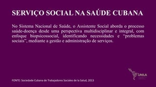 SERVIÇO SOCIAL NA SAÚDE CUBANA
No Sistema Nacional de Saúde, o Assistente Social aborda o processo
saúde-doença desde uma perspectiva multidisciplinar e integral, com
enfoque biopsicossocial, identificando necessidades e “problemas
sociais”, mediante a gestão e administração de serviços.
FONTE: Sociedade Cubana de Trabajadores Sociales de la Salud, 2013
 