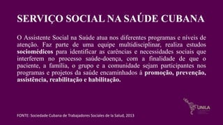 SERVIÇO SOCIAL NA SAÚDE CUBANA
O Assistente Social na Saúde atua nos diferentes programas e níveis de
atenção. Faz parte de uma equipe multidisciplinar, realiza estudos
sociomédicos para identificar as carências e necessidades sociais que
interferem no processo saúde-doença, com a finalidade de que o
paciente, a família, o grupo e a comunidade sejam participantes nos
programas e projetos da saúde encaminhados à promoção, prevenção,
assistência, reabilitação e habilitação.
FONTE: Sociedade Cubana de Trabajadores Sociales de la Salud, 2013
 