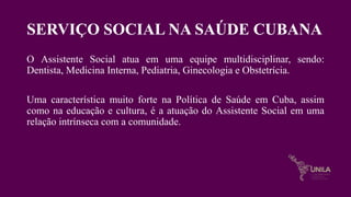 SERVIÇO SOCIAL NA SAÚDE CUBANA
O Assistente Social atua em uma equipe multidisciplinar, sendo:
Dentista, Medicina Interna, Pediatria, Ginecologia e Obstetrícia.
Uma característica muito forte na Política de Saúde em Cuba, assim
como na educação e cultura, é a atuação do Assistente Social em uma
relação intrínseca com a comunidade.
 