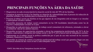 PRINCIPAIS FUNÇÕES NA ÁERA DA SAÚDE
• Diagnosticar en cada circunscripción la situación social de más del 70% de las familias.
• Garantizar la atención social a las familias en situación de vulnerabilidad ante el proceso de reducción de
plantillas infladas y las medidas para la eliminación de subsidios.
• Priorizar el trabajo social con familias en las que algunos de sus integrantes está en riesgos o se vinculan
a indisciplinas sociales o delitos.
• Desarrollar proyectos de trabajo social comunitario en las 338 localidades identificadas como las de
mayores complejidades sociales en el país.
• Desarrollar en cada provincia, proyectos de trabajo social comunitario de referencia, orientados a elevar
la calidad de vida de los adultos mayores.
• Desarrollar acciones de capacitación orientadas a elevar las competencias profesionales del 30 % de los
cuadros, especialistas y dirigentes del trabajo social; y del 25 % de la fuerza total de trabajadores sociales.
• Implementar en el trabajo social la política establecida por el país de uso más racional de los recursos
humanos, financieros y materiales.
• Desarrollar un sistema de control a la práctica profesional del trabajo social que garantice llegar con una
frecuencia mínima de dos veces al mes a cada trabajador social.
FONTE: Sitio Web de los Trabajadores Sociales de Cuba
 