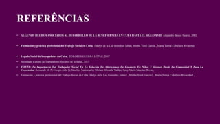 REFERÊNCIAS
• ALGUNOS HECHOS ASOCIADOS AL DESARROLLO DE LA BENEFICENCIA EN CUBA HASTA EL SIGLO XVIII Alejandro Bouza Suárez, 2002
• Formación y práctica profesional del Trabajo Social en Cuba, Odalys de la Luz González Jubán, Mirtha Yordi García , María Teresa Caballero Rivacoba.
• Legado Social de los españoles en Cuba, DOLORES GUERRA LÓPEZ, 2007
• Sociedade Cubana de Trabajadores Sociales de la Salud, 2013
• FONTE: La Importancia Del Trabajador Social En La Solución De Alteraciones De Conducta En Niños Y Jóvenes Desde La Comunidad Y Para La
Comunidad. Armando M. Pí Crespo.Aída G, Sánchez Santamaría, Miriam Miranda Valdés, Anay Maria Sánchez Rivas ,
• Formación y práctica profesional del Trabajo Social en Cuba Odalys de la Luz González Jubán1 , Mirtha Yordi García2 , María Teresa Caballero Rivacoba3 ,
 