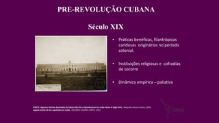 PRE-REVOLUÇÃO CUBANA
Século XIX
• Praticas benéficas, filantrópicas
caridosas originários no período
colonial.
• Instituições religiosas e cofradías
de socorro
• Dinâmica empírica – paliativa
FONTE: Algunos Hechos Asociados Al Desarrollo De La Beneficencia En Cuba Hasta El Siglo XVII, Alejandro Bouza Suárez, 2002
Legado Social de los españoles en Cuba, DOLORES GUERRA LÓPEZ, 2007
 