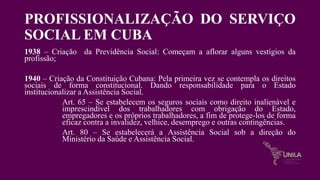 PROFISSIONALIZAÇÃO DO SERVIÇO
SOCIAL EM CUBA
1938 – Criação da Previdência Social: Começam a aflorar alguns vestígios da
profissão;
1940 – Criação da Constituição Cubana: Pela primeira vez se contempla os direitos
sociais de forma constitucional. Dando responsabilidade para o Estado
institucionalizar a Assistência Social.
Art. 65 – Se estabelecem os seguros sociais como direito inalienável e
imprescindível dos trabalhadores com obrigação do Estado,
empregadores e os próprios trabalhadores, a fim de protege-los de forma
eficaz contra a invalidez, velhice, desemprego e outras contingências.
Art. 80 – Se estabelecerá a Assistência Social sob a direção do
Ministério da Saúde e Assistência Social.
 