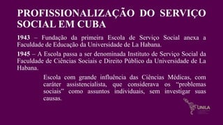 PROFISSIONALIZAÇÃO DO SERVIÇO
SOCIAL EM CUBA
1943 – Fundação da primeira Escola de Serviço Social anexa a
Faculdade de Educação da Universidade de La Habana.
1945 – A Escola passa a ser denominada Instituto de Serviço Social da
Faculdade de Ciências Sociais e Direito Público da Universidade de La
Habana.
Escola com grande influência das Ciências Médicas, com
caráter assistencialista, que considerava os “problemas
sociais” como assuntos individuais, sem investigar suas
causas.
 