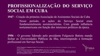 PROFISSIONALIZAÇÃO DO SERVIÇO
SOCIAL EM CUBA
1947 – Criação da primeira Associação de Assistentes Sociais de Cuba
Nesse período, as ações do Serviço Social eram
fundamentalmente assistencialistas. Com grande influência
norteamericana em função dos interesses políticos da época.
1956 – O governo liderado pelo presidente Fulgencio Batista manda
fechar as Universidades Públicas da Ilha, interrompendo a formação
profissional em Serviço Social.
FONTE Programa de Trabajadoras Sociais, ECUred, disponivle em, http://www.ecured.cu/Programa_de_Trabajadores_Sociales, acceso o
8 de julio de 2016.
Mujeres ensayistas del Caribe hispano, “Ilvanando el Silencio”, Anne Freire, Lourdes Rojas, Raquel Romeu, 2005.
Pí Crespo, A.; Sánchez Santamaría, A.; Miranda Valdés, M. y Sánchez Rivas, A.: “La importancia del trabajador social en la solución de
alteraciones de conducta en niños y jóvenes desde la comunidad y para la comunidad ", en Contribuciones a las Ciencias Sociales, Mayo
2012, www.eumed.net/rev/cccss/20/
 