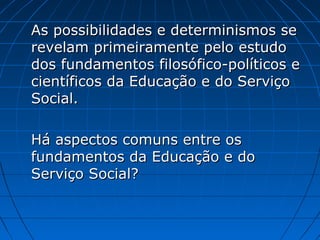As possibilidades e determinismos se
revelam primeiramente pelo estudo
dos fundamentos filosófico-políticos e
científicos da Educação e do Serviço
Social.
Há aspectos comuns entre os
fundamentos da Educação e do
Serviço Social?

 