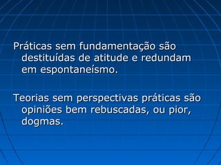 Práticas sem fundamentação são
destituídas de atitude e redundam
em espontaneísmo.
Teorias sem perspectivas práticas são
opiniões bem rebuscadas, ou pior,
dogmas.

 