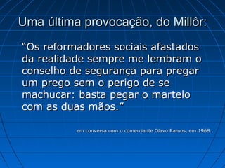 Uma última provocação, do Millôr:
“Os reformadores sociais afastados
da realidade sempre me lembram o
conselho de segurança para pregar
um prego sem o perigo de se
machucar: basta pegar o martelo
com as duas mãos.”
em conversa com o comerciante Olavo Ramos, em 1968.

 