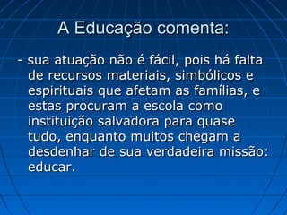 A Educação comenta:
- sua atuação não é fácil, pois há falta
de recursos materiais, simbólicos e
espirituais que afetam as famílias, e
estas procuram a escola como
instituição salvadora para quase
tudo, enquanto muitos chegam a
desdenhar de sua verdadeira missão:
educar.

 