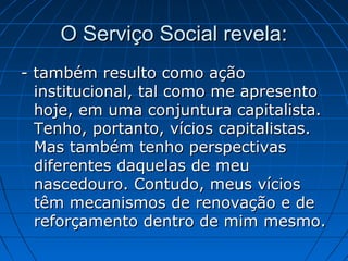O Serviço Social revela:
- também resulto como ação
  institucional, tal como me apresento
  hoje, em uma conjuntura capitalista.
  Tenho, portanto, vícios capitalistas.
  Mas também tenho perspectivas
  diferentes daquelas de meu
  nascedouro. Contudo, meus vícios
  têm mecanismos de renovação e de
  reforçamento dentro de mim mesmo.
 