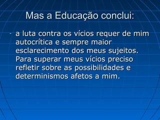 Mas a Educação conclui:
-   a luta contra os vícios requer de mim
    autocrítica e sempre maior
    esclarecimento dos meus sujeitos.
    Para superar meus vícios preciso
    refletir sobre as possibilidades e
    determinismos afetos a mim.
 