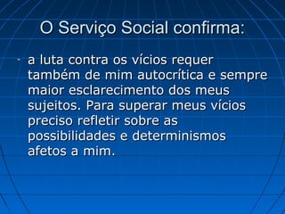 O Serviço Social confirma:
-   a luta contra os vícios requer
    também de mim autocrítica e sempre
    maior esclarecimento dos meus
    sujeitos. Para superar meus vícios
    preciso refletir sobre as
    possibilidades e determinismos
    afetos a mim.
 
