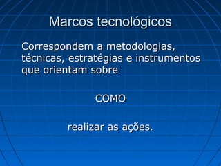 Marcos tecnológicos
Correspondem a metodologias,
técnicas, estratégias e instrumentos
que orientam sobre

              COMO

         realizar as ações.
 
