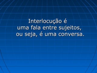 Interlocução é
uma fala entre sujeitos,
ou seja, é uma conversa.
 