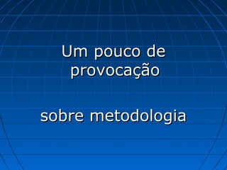 Um pouco de
   provocação

sobre metodologia
 