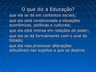 O que diz a Educação?
-   que ela se dá em contextos sociais;
-   que ela está condicionada a situações
    econômicas, políticas e culturais;
-   que ela está imersa em relações de poder;
-   que ela se dá formalmente com o aval do
    Estado;
-   que ela visa promover alterações
    atitudinais nos sujeitos a que se destina.
 