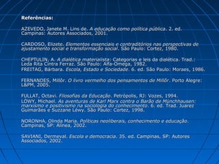 Referências:

AZEVEDO, Janete M. Lins de. A educação como política pública. 2. ed.
Campinas: Autores Associados, 2001.

CARDOSO, Elizete. Elementos essenciais e contraditórios nas perspectivas de
ajustamento social e transformação social. São Paulo: Cortez, 1980.

CHEPTULIN, A. A dialética materialista: Categorias e leis da dialética. Trad.:
Leda Rita Cintra Ferraz. São Paulo: Alfa-Omega, 1982.
FREITAG, Bárbara. Escola, Estado e Sociedade. 6. ed. São Paulo: Moraes, 1986.

FERNANDES, Millôr. O livro vermelho dos pensamentos de Millôr. Porto Alegre:
L&PM, 2005.

FULLAT, Octavi. Filosofias da Educação. Petrópolis, RJ: Vozes, 1994.
LÖWY, Michael. As aventuras de Karl Marx contra o Barão de Münchhausen:
marxismo e positivismo na sociologia do conhecimento. 6. ed. Trad. Juarez
Guimarães e Suzzane Léwy. São Paulo: Cortez, 1998.

NORONHA, Olinda Maria. Políticas neoliberais, conhecimento e educação.
Campinas, SP: Alínea, 2002.

SAVIANI, Dermeval. Escola e democracia. 35. ed. Campinas, SP: Autores
Associados, 2002.
 