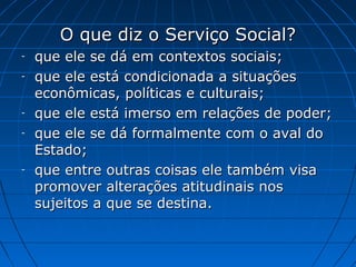 O que diz o Serviço Social?
-   que ele se dá em contextos sociais;
-   que ele está condicionada a situações
    econômicas, políticas e culturais;
-   que ele está imerso em relações de poder;
-   que ele se dá formalmente com o aval do
    Estado;
-   que entre outras coisas ele também visa
    promover alterações atitudinais nos
    sujeitos a que se destina.
 