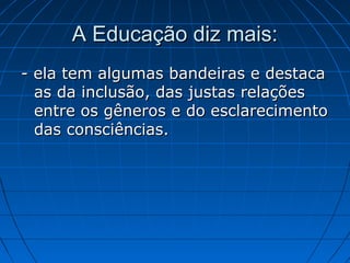 A Educação diz mais:
- ela tem algumas bandeiras e destaca
  as da inclusão, das justas relações
  entre os gêneros e do esclarecimento
  das consciências.
 