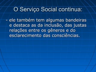 O Serviço Social continua:
- ele também tem algumas bandeiras
  e destaca as da inclusão, das justas
  relações entre os gêneros e do
  esclarecimento das consciências.
 