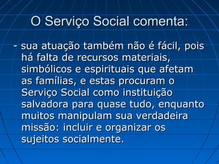 O Serviço Social comenta:
- sua atuação também não é fácil, pois
  há falta de recursos materiais,
  simbólicos e espirituais que afetam
  as famílias, e estas procuram o
  Serviço Social como instituição
  salvadora para quase tudo, enquanto
  muitos manipulam sua verdadeira
  missão: incluir e organizar os
  sujeitos socialmente.
 