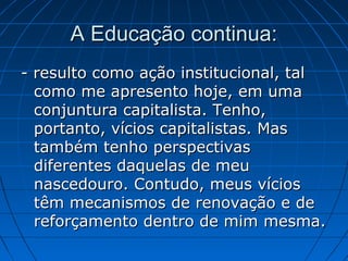 A Educação continua:
- resulto como ação institucional, tal
  como me apresento hoje, em uma
  conjuntura capitalista. Tenho,
  portanto, vícios capitalistas. Mas
  também tenho perspectivas
  diferentes daquelas de meu
  nascedouro. Contudo, meus vícios
  têm mecanismos de renovação e de
  reforçamento dentro de mim mesma.
 