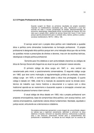 10

2.2 O Projeto Profissional do Serviço Social.
Quando surgem no Brasil, os primeiros resultados do projeto societário
inspirado no neoliberalismo (resultados que, alias, reproduzem o que tem
ocorrido em todo o mundo: privatização do estado, desnacionalização da
economia, desemprego, desproteção social, concentração de riqueza, etc) fica
claro que o projeto ético –politico do serviço Social tem futuro. E tem futuro
porque aponta precisamente para o combate (ético, teórico, político e pratico social)ao neoliberalismo. NETO, 1.999 p. 108.

O serviço social com o projeto ético político vem trabalhando a questão
ética e política como dimensões fundamentais na formação profissional.

O projeto

profissional é designado ético-político porque tem uma indicação ética que não se limita
às questões morais e prescrições de direitos e deveres, mas sim de escolhas teóricas,
ideológicas e direção política profissional.
Somente para fins didáticos e sem profundidade citaremos os códigos de
ética do Serviço Social até chegarmos ao atual na qual nortearam nossos estudos.
O primeiro código de ética surgiu em 1947, o

eixo central era

caracterizado pela moral, e posicionamento conservadores. O segundo código surge
em 1965, que teve como motivação a regulamentação jurídica da profissão, terceiro
código surge em 1975, e nenhum debate sobre a ética fora privilegiado. O quarto
código é datado em 1986, onde há a inserção do assistente social na divisão sóciotécnico do trabalho cujo marco histórico e documental é a ruptura com a ética
tradicional opondo-se ao neotomismo e buscando superar a concepção universal aos
conceitos da pessoa humana e bem comum.
O atual código de ética datado em 1993, trás o projeto profissional com
proposta emancipatórias, base do compromisso ético-político, com avanço teórico, com
valores emancipatórios, explicitando valores éticos fundamentais: liberdade, equidade e
justiça social, articulando-se a democracia e cidadania.
Os projetos profissionais apresentam a auto-imagem de uma profissão, elegem
os valores que a legitimam socialmente, delimitam e priorizam os seus
objetivos e funções, formulam os requisitos (teóricos, institucionais e práticos)
para o seu exercício, prescrevem normas para o comportamento dos
profissionais e estabelecem as balizas da sua relação com os usuários de

 