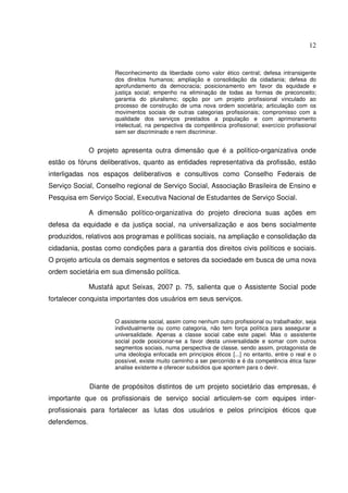 12

Reconhecimento da liberdade como valor ético central; defesa intransigente
dos direitos humanos; ampliação e consolidação da cidadania; defesa do
aprofundamento da democracia; posicionamento em favor da equidade e
justiça social; empenho na eliminação de todas as formas de preconceito;
garantia do pluralismo; opção por um projeto profissional vinculado ao
processo de construção de uma nova ordem societária; articulação com os
movimentos sociais de outras categorias profissionais; compromisso com a
qualidade dos serviços prestados a população e com aprimoramento
intelectual, na perspectiva da competência profissional; exercício profissional
sem ser discriminado e nem discriminar.

O projeto apresenta outra dimensão que é a político-organizativa onde
estão os fóruns deliberativos, quanto as entidades representativa da profissão, estão
interligadas nos espaços deliberativos e consultivos como Conselho Federais de
Serviço Social, Conselho regional de Serviço Social, Associação Brasileira de Ensino e
Pesquisa em Serviço Social, Executiva Nacional de Estudantes de Serviço Social.
A dimensão político-organizativa do projeto direciona suas ações em
defesa da equidade e da justiça social, na universalização e aos bens socialmente
produzidos, relativos aos programas e políticas sociais, na ampliação e consolidação da
cidadania, postas como condições para a garantia dos direitos civis políticos e sociais.
O projeto articula os demais segmentos e setores da sociedade em busca de uma nova
ordem societária em sua dimensão política.
Mustafá aput Seixas, 2007 p. 75, salienta que o Assistente Social pode
fortalecer conquista importantes dos usuários em seus serviços.
O assistente social, assim como nenhum outro profissional ou trabalhador, seja
individualmente ou como categoria, não tem força política para assegurar a
universalidade. Apenas a classe social cabe este papel. Mas o assistente
social pode posicionar-se a favor desta universalidade e somar com outros
segmentos sociais, numa perspectiva de classe, sendo assim, protagonista de
uma ideologia enfocada em princípios éticos [...] no entanto, entre o real e o
possível, existe muito caminho a ser percorrido e é da competência ética fazer
analise existente e oferecer subsídios que apontem para o devir.

Diante de propósitos distintos de um projeto societário das empresas, é
importante que os profissionais de serviço social articulem-se com equipes interprofissionais para fortalecer as lutas dos usuários e pelos princípios éticos que
defendemos.

 