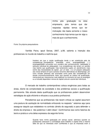 14

minha

pós-

empresaria,
respostas

graduação
pois

rápidas

temos
temos

na
que
que

área
dar
ter

motivação não basta somente o nosso
conhecimento hoje temos que ter algo a
mais do que o conhecimento.
Fonte: Os próprios pesquisadores

Vanilda Paiva, apud Seixas, 2007, p.99, salienta a inserção dos
profissionais no mundo do trabalho e reafirma que:
Insistem em que a noção qualificação tende a ser substituída pela de
competência[...]competência
entendida
como
empregabilidade
[...]
empregabilidade convertida num corolário dos conhecimentos, habilidades e
esforços individual de adequação[...] as competências não teriam um sentido
mas restrito que qualificação; mas certamente supõe um atendimento mais
estrito das necessidades do capital , por um lado , e a um preparo adequado
aos novos tempos em que é preciso encontra alternativas ao desemprego, por
outro virtudes pessoais são acionadas como parte das competências em
escala incomensuravelmente maior que quando se tratava de qualificação,
mensurável por mecanismos mais objetivos no momento em que os empregos
ou a inclusão dependiam menos do capital cultural e social dos indivíduos.

O mercado de trabalho contemporâneo coloca exigências para todas as
áreas, diante da complexidade da sociedade e dos problemas sociais a qualificação
permanente. São através desta qualificação que os profissionais podem desenvolver
estratégias de ação eficiente e eficazes a sua pratica profissional.
Percebemos que as profissionais não tecem criticas ao capital assumem
uma postura de aceitação de normalidade enfocando na resposta “ estamos aqui para
assegurar daquilo que estabelece no contrato (direito do segurado) e para defender o
direito da empresa e não podemos ir além disso”. Confirmamos isso como falamos da
teoria e pratica e uma delas expressou da seguinte forma:
Quando fazia minha graduação em serviço social, admirava quando os
professores colocavam a contradição entre trabalho e capital tinha a mesma
idéia de que os interesses eram conflitantes e que as empresas eram a

 
