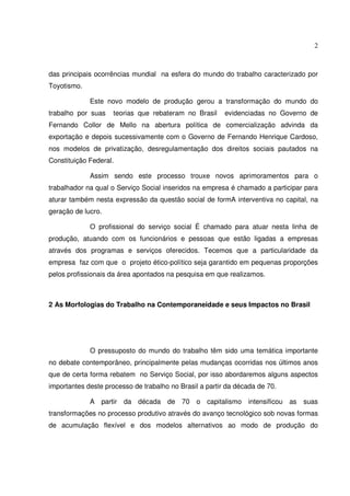 2

das principais ocorrências mundial na esfera do mundo do trabalho caracterizado por
Toyotismo.
Este novo modelo de produção gerou a transformação do mundo do
trabalho por suas

teorias que rebateram no Brasil

evidenciadas no Governo de

Fernando Collor de Mello na abertura política de comercialização advinda da
exportação e depois sucessivamente com o Governo de Fernando Henrique Cardoso,
nos modelos de privatização, desregulamentação dos direitos sociais pautados na
Constituição Federal.
Assim sendo este processo trouxe novos aprimoramentos para o
trabalhador na qual o Serviço Social inseridos na empresa é chamado a participar para
aturar também nesta expressão da questão social de formA interventiva no capital, na
geração de lucro.
O profissional do serviço social É chamado para atuar nesta linha de
produção, atuando com os funcionários e pessoas que estão ligadas a empresas
através dos programas e serviços oferecidos. Tecemos que a particularidade da
empresa faz com que o projeto ético-político seja garantido em pequenas proporções
pelos profissionais da área apontados na pesquisa em que realizamos.

2 As Morfologias do Trabalho na Contemporaneidade e seus Impactos no Brasil

O pressuposto do mundo do trabalho têm sido uma temática importante
no debate contemporâneo, principalmente pelas mudanças ocorridas nos últimos anos
que de certa forma rebatem no Serviço Social, por isso abordaremos alguns aspectos
importantes deste processo de trabalho no Brasil a partir da década de 70.
A partir da década de 70 o capitalismo intensificou as

suas

transformações no processo produtivo através do avanço tecnológico sob novas formas
de acumulação flexível e dos modelos alternativos ao modo de produção do

 