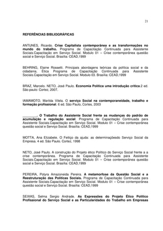 21

REFERÊNCIAS BIBLIOGRÁFICAS
ANTUNES, Ricardo. Crise Capitalista contemporânea e as transformações no
mundo do trabalho. Programa de Capacitação Continuada para Assistente
Sociais.Capacitação em Serviço Social. Modulo 01 – Crise contemporânea questão
social e Serviço Social. Brasília: CEAD,1999
BEHRING, Elaine Rossetti. Principais abordagens teóricas da política social e da
cidadania. Ética Programa de Capacitação Continuada para Assistente
Sociais.Capacitação em Serviço Social. Modulo 03. Brasília: CEAD,1999
BRAZ, Marcelo. NETO, José Paulo. Economia Política uma introdução critica.2 ed.
São paulo: Cortez, 2007.
IAMAMOTO, Marilda Vilela. O serviço Social na contemporaneidade, trabalho e
formação profissional. 6 ed. São Paulo, Cortes, 2003
________. O Trabalho do Assistente Social frente as mudanças do padrão de
acumulação e regulação social. Programa de Capacitação Continuada para
Assistente Sociais.Capacitação em Serviço Social. Modulo 01 – Crise contemporânea
questão social e Serviço Social. Brasília: CEAD,1999
MOTTA, Ana Elizabete. O Feitiço da ajuda: as determinaçõesdo Serviço Social da
Empresa. 4 ed. São Paulo. Cortez, 1998
NETO, José Paulo. A construção do Projeto ético Político do Serviço Social frente a a
crise contemporânea. Programa de Capacitação Continuada para Assistente
Sociais.Capacitação em Serviço Social. Modulo 01 – Crise contemporânea questão
social e Serviço Social. Brasília: CEAD,1999
PEREIRA, Potyra Amazoneida Pereira. A metamorfose da Questão Social e a
Reestruturação das Políticas Sociais. Programa de Capacitação Continuada para
Assistente Sociais.Capacitação em Serviço Social. Modulo 01 – Crise contemporânea
questão social e Serviço Social. Brasília: CEAD,1999
SEIXAS, Selma Sergio Andrade. As Expressões do Projeto Ético Político
Profissional do Serviço Social e as Particularidades do Trabalho em Empresas

 