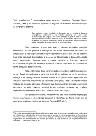 3

Taylorismo/Fordismo4 destacando-se principalmente o toyotismo. Segundo Ricardo
Antunes, 1999, p.27, toyotismo apresenta a seguinte característica em contraposição
ao taylorismo/ fordismo:
Sua produção muito vinculada à demanda, ela é variada e bastante
heterogênea, fundamenta-se no trabalho operário em equipe com
multivariedade de funções, tem como principio o just in time, o melhor
aproveitamento possível do tempo de produção e funciona segundo o sistema
de kanban, controle de qualidade e forma de flexibilizada de acumulação do
capital –baseada na reengenharia e na empresa enxuta.

Estes processos fizeram com que ocorressem profundas mutações
econômicas, sociais, políticas e ideológicas com fortes repercussões no ideário da
subjetividade e nos valores constitutivo principalmente da classe que vive do trabalho.
Esta crise estrutural desencadeou o processo de liberalização e desregulamentação
como; privatização; liberdade para o capital industrial e financeiro expandir
mundialmente; os grandes Estados Capitalistas colocam “mercados” no comando em
forma desigual e desproporcional.
Toda emblemática desta transformação do mundo do trabalho caracterizase no Brasil principalmente a partir dos anos 90, as políticas de cunho econômico
começa a se desregulamentar financeiramente, e as privatizações repercutem nas
industrias nacionais. No governo de Fernando Collor (1990-1992), são implementadas
medidas de liberação comercial e financeira que desestruturaram diversos seguimentos
produtivos no país, havendo substituição de produtos nacionais por produtos
importados fortalecendo a abertura do comércio para a exportação.
Este processo ocasionou no fechamento das linhas internas de produção
inteiras acarretando o desemprego estrutural e intensificou de forma maior com os
programas e políticas neoliberais, segundo Pereira (2005, p51):

4

Na indústria automobilística taylorista e fordista, grande parte da produção necessária para a fabricação
de veículos era realizada internamente, recorrendo-se apenas de maneira secundária ao fornecimento
externo, ao setor de autopeças. [...] Esse padrão produtivo estruturou-se com base no trabalho parcelar e
fragmentado, na decomposição das tarefas, que reduzia a ação operaria a um conjunto repetitivo de
atividades [...] (ANTUNES 1999, p.36)

 