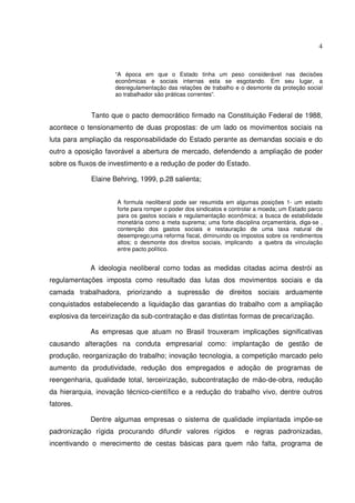 4

“A época em que o Estado tinha um peso considerável nas decisões
econômicas e sociais internas esta se esgotando. Em seu lugar, a
desregulamentação das relações de trabalho e o desmonte da proteção social
ao trabalhador são práticas correntes”.

Tanto que o pacto democrático firmado na Constituição Federal de 1988,
acontece o tensionamento de duas propostas: de um lado os movimentos sociais na
luta para ampliação da responsabilidade do Estado perante as demandas sociais e do
outro a oposição favorável a abertura de mercado, defendendo a ampliação de poder
sobre os fluxos de investimento e a redução de poder do Estado.
Elaine Behring, 1999, p.28 salienta;
A formula neoliberal pode ser resumida em algumas posições 1- um estado
forte para romper o poder dos sindicatos e controlar a moeda; um Estado parco
para os gastos sociais e regulamentação econômica; a busca de estabilidade
monetária como a meta suprema; uma forte disciplina orçamentária, diga-se ,
contenção dos gastos sociais e restauração de uma taxa natural de
desemprego;uma reforma fiscal, diminuindo os impostos sobre os rendimentos
altos; o desmonte dos direitos sociais, implicando a quebra da vinculação
entre pacto político.

A ideologia neoliberal como todas as medidas citadas acima destrói as
regulamentações imposta como resultado das lutas dos movimentos sociais e da
camada trabalhadora, priorizando a supressão de direitos sociais arduamente
conquistados estabelecendo a liquidação das garantias do trabalho com a ampliação
explosiva da terceirização da sub-contratação e das distintas formas de precarização.
As empresas que atuam no Brasil trouxeram implicações significativas
causando alterações na conduta empresarial como: implantação de gestão de
produção, reorganização do trabalho; inovação tecnologia, a competição marcado pelo
aumento da produtividade, redução dos empregados e adoção de programas de
reengenharia, qualidade total, terceirização, subcontratação de mão-de-obra, redução
da hierarquia, inovação técnico-científico e a redução do trabalho vivo, dentre outros
fatores.
Dentre algumas empresas o sistema de qualidade implantada impõe-se
padronização rígida procurando difundir valores rígidos

e regras padronizadas,

incentivando o merecimento de cestas básicas para quem não falta, programa de

 