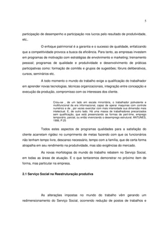 5

participação de desempenho e participação nos lucros pelo resultado de produtividade,
etc..
O enfoque patrimonial é a garantia e o sucesso de qualidade, enfatizando
que a competitividade provoca a busca da eficiência. Para tanto, as empresas investem
em programas de motivação com estratégias de envolvimento e marketing; treinamento
pessoal; programas de qualidade e produtividade e desenvolvimento de práticas
participativas como: formação de comitês e grupos de sugestões; fóruns deliberativos,
cursos, seminários etc.
A todo momento o mundo do trabalho exige a qualificação do trabalhador
em aprender novas tecnologias, técnicas organizacionais, integração entre concepção e
execução da produção, compromisso com os interesses dos cliente.
Criou-se , de um lado em escala minoritária, o trabalhador polivalente e
multifuncional da era informacional, capaz de operar maquinas com controle
numérico e de , por vezes exercitar com mais intensidade sua dimensão mais
intelectual. E, de outro lado. Há uma massa de trabalhadores precarizados
sem qualificação, que está presenciando as formas de part-time, emprego
temporário, parcial, ou então vivenciando o desemprego estrutural. ANTUNES,
1999, P.25

Todos estes aspectos de programas qualidades para a satisfação do
cliente acarretam rigidez no cumprimento de metas fazendo com que os funcionários
não tenham tempo livre, descanso necessário, tempo com a família, que de certa forma
atrapalha em seu rendimento na produtividade, mas são exigências do mercado.
As novas morfologias do mundo do trabalho rebatem no Serviço Social,
em todas as áreas de atuação. E o que tentaremos demonstrar no próximo item de
forma, mas particular na empresa.
2.1 Serviço Social na Reestruturação produtiva

As alterações impostas no mundo do trabalho vêm gerando um
redimensionamento do Serviço Social, ocorrendo redução de postos de trabalhos e

 