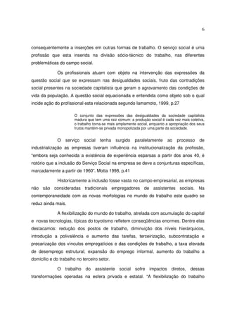 6

consequentemente a inserções em outras formas de trabalho. O serviço social é uma
profissão que esta inserida na divisão sócio-técnico do trabalho, nas diferentes
problemáticas do campo social.
Os profissionais atuam com objeto na intervenção das expressões da
questão social que se expressam nas desigualdades sociais, fruto das contradições
social presentes na sociedade capitalista que geram o agravamento das condições de
vida da população. A questão social equacionada e entendida como objeto sob o qual
incide ação do profissional esta relacionada segundo Iamamoto, 1999, p.27
O conjunto das expressões das desigualdades da sociedade capitalista
madura que tem uma raiz comum: a produção social é cada vez mais coletiva,
o trabalho torna-se mais amplamente social, enquanto a apropriação dos seus
frutos mantém-se privada monopolizada por uma parte da sociedade.

O

serviço

social

tenha

surgido

paralelamente

ao

processo

de

industrialização as empresas tiveram influência na institucionalização da profissão,
“embora seja conhecida a existência de experiência esparsas a partir dos anos 40, é
notório que a inclusão do Serviço Social na empresa se deve a conjunturas específicas,
marcadamente a partir de 1960”. Motta 1998, p.41
Historicamente a inclusão fosse vasta no campo empresarial, as empresas
não são consideradas tradicionais empregadores de assistentes sociais. Na
contemporaneidade com as novas morfologias no mundo do trabalho este quadro se
reduz ainda mais.
A flexibilização do mundo do trabalho, atrelada com acumulação do capital
e novas tecnologias, típicas do toyotismo refletem conseqüências enormes. Dentre elas
destacamos: redução dos postos de trabalho, diminuição dos níveis hierárquicos,
introdução a polivalência e aumento das tarefas, terceirização, subcontratação e
precarização dos vínculos empregatícios e das condições de trabalho, a taxa elevada
de desemprego estrutural, expansão do emprego informal, aumento do trabalho a
domicilio e do trabalho no terceiro setor.
O

trabalho

do

assistente

social

sofre

impactos

diretos,

dessas

transformações operadas na esfera privada e estatal. “A flexibilização do trabalho

 