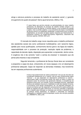 7

atinge a estrutura produtiva e processo do trabalho do assistente social [...] gerando
enxugamento do quadro de pessoal” (Serra apud Iamamoto, 2003 p.119).
É nessa lógica que permite entender as particularidades do nosso trabalho
profissional. As alterações do processo de trabalho também atingem o (a)
Assistente Social não apenas, no sentido objetivo, a sua condição de emprego
e salário, mas no sentido subjetivo, a sua consciência de classe. O profissional
de Serviço social é um trabalhador assalariado, e experimenta como os demais
trabalhadores, as injunções da lógica vigente, enquanto que historicamente, o
profissional construiu um projeto-ético-político hegemônico, dissonante das
diretrizes vigentes. SEIXAS, 2007,p.32

O mercado de trabalho exige novos requisitos para o trabalho profissional
dos assistentes sociais tais como: profissional multidisciplinar, com raciocínio lógico,
aptidão para novas qualificações, conhecimento técnico geral e da lógica do trabalho,
responsabilidade com o processo de produção, resolução rápida de problemas, e
capacidade de decisão rápida, disposição para apreender e empreender, dentre outras.
A exigência não é tão somente “vestir a camisa da empresa” é necessário que ele
pense pela empresa e seja competente.
Segundo Iamamoto, o profissional de Serviço Social deve ser consistente
e propositivo e capaz de atuar, criticamente, em novos espaços e ter um desempenho
profissional adequado. Capaz de responder as demandas imediatas, mas transformálas em respostas profissionais sustentáveis.
A leitura hoje predominante da “prática profissional” é de que ela não deve ser
considerada isoladamente em si mesma, mas em seus condicionantes sejam
“internos” – os que dependem do desempenho profissional ou externo determinados pelas circunstancias sociais nas quais se realiza a pratica do
assistente social. Os primeiros são geralmente referidos a competências do
assistente social como, por exemplo, acionar estratégias técnicas, capacidade
da leitura da realidade conjuntural, a habilidade no trato das relações humanas,
a convivência numa equipe interdisciplinar, etc. Os segundos abrangem um
conjunto de fatores que não dependem exclusivamente do sujeito profissional,
desde as relações de poder institucional, os recursos colocados a disposição
para o trabalho pela instituição ou empresas que contrata o assistente social,
as políticas sociais especificas, os objetivos e demandas da instituição
empregadora a realidade social da população usuária dos serviços prestados
etc. (IAMAMOTO, 2003, p.94)

 