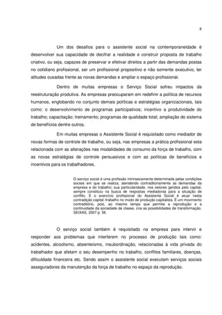 8

Um dos desafios para o assistente social na contemporaneidade é
desenvolver sua capacidade de decifrar a realidade e construir proposta de trabalho
criativo, ou seja, capazes de preservar e efetivar direitos a partir das demandas postas
no cotidiano profissional, ser um profissional propositivo e não somente executivo, ter
atitudes ousadas frente as novas demandas e ampliar o espaço profissional.
Dentro de muitas empresas o Serviço Social sofreu impactos da
reestruturação produtiva. As empresas preocuparam em redefinir a política de recursos
humanos, englobando no conjunto demais políticas e estratégias organizacionais, tais
como: o desenvolvimento de programas participativos; incentivo a produtividade do
trabalho; capacitação; treinamento; programas de qualidade total; ampliação do sistema
de benefícios dentre outros.
Em muitas empresas o Assistente Social é requisitado como mediador de
novas formas de controle de trabalho, ou seja, nas empresas a prática profissional esta
relacionada com as alterações nas modalidades de consumo da força de trabalho, com
as novas estratégias de controle persuasivos e com as políticas de benefícios e
incentivos para os trabalhadores.
O serviço social é uma profissão intrinsecamente determinada pelas condições
sociais em que se realiza, atendendo contraditoriamente as demandas da
empresa e do trabalho; sua particularidade, nos setores geridos pelo capital,
sempre constituiu na busca de respostas mediadoras para a situação de
conflito. E o exercício profissional do Assistente Social é atuar nesta
contradição capital /trabalho no modo de produção capitalista. É um movimento
contraditório, pois, ao mesmo tempo que permite a reprodução e a
continuidade da sociedade de classe, cria as possibilidades de transformação.
SEIXAS, 2007 p. 56.

O serviço social também é requisitado na empresa para intervir e
responder aos problemas que interferem no processo de produção tais como:
acidentes, alcoolismo, absenteísmo, insubordinação, relacionadas à vida privada do
trabalhador que afetam o seu desempenho no trabalho, conflitos familiares, doenças,
dificuldade financeira etc. Sendo assim o assistente social executam serviços sociais
asseguradores da manutenção da força de trabalho no espaço da reprodução.

 