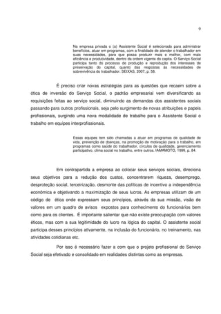 9

Na empresa privada o (a) Assistente Social é selecionado para administrar
benefícios, atuar em programas, com a finalidade de atender o trabalhador em
suas necessidades, para que possa produzir mais e melhor, com mais
eficiência e produtividade, dentro da ordem vigente do capita. O Serviço Social
participa tanto do processo de produção e reprodução dos interesses de
preservação do capital, quanto das respostas às necessidades de
sobrevivência do trabalhador. SEIXAS, 2007, p. 58.

É preciso criar novas estratégias para as questões que recaem sobre a
ótica de inversão do Serviço Social, o padrão empresarial vem diversificando as
requisições feitas ao serviço social, diminuindo as demandas dos assistentes sociais
passando para outros profissionais, seja pelo surgimento de novas atribuições e papeis
profissionais, surgindo uma nova modalidade de trabalho para o Assistente Social o
trabalho em equipes interprofissionais.
Essas equipes tem sido chamadas a atuar em programas de qualidade de
vida, prevenção de doenças, na promoção de motivação para o trabalho, em
programas como saúde do trabalhador, círculos de qualidade, gerenciamento
participativo, clima social no trabalho, entre outros. IAMAMOTO, 1999, p. 84.

Em contrapartida a empresa ao colocar seus serviços sociais, direciona
seus objetivos para a redução dos custos, concentrarem riqueza, desemprego,
desproteção social, terceirização, desmonte das políticas de incentivo a independência
econômica e objetivando a maximização de seus lucros. As empresas utilizam de um
código de ética onde expressam seus princípios, através da sua missão, visão de
valores em um quadro de avisos expostos para conhecimento do funcionários bem
como para os clientes. É importante salientar que não existe preocupação com valores
éticos, mas com a sua legitimidade do lucro na lógica do capital. O assistente social
participa desses princípios ativamente, na inclusão do funcionário, no treinamento, nas
atividades cotidianas etc.
Por isso é necessário fazer a com que o projeto profissional do Serviço
Social seja efetivado e consolidado em realidades distintas como as empresas.

 