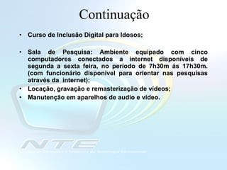 Continuação Curso de Inclusão Digital para Idosos;  Sala de Pesquisa: Ambiente equipado com cinco computadores conectados a internet disponíveis de segunda a sexta feira, no período de 7h30m ás 17h30m. (com funcionário disponível para orientar nas pesquisas através da  internet); Locação, gravação e remasterização de vídeos; Manutenção em aparelhos de audio e vídeo.   