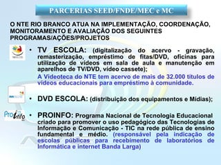 O NTE RIO BRANCO ATUA NA IMPLEMENTAÇÃO, COORDENAÇÃO, MONITORAMENTO E AVALIAÇÃO DOS SEGUINTES PROGRAMAS/AÇÕES/PROJETOS TV ESCOLA:   (digitalização do acervo - gravação, remasterização, empréstimo de fitas/DVD, oficinas para utilização de vídeos em sala de aula e manutenção em aparelhos de TV/DVD, vídeo cassete); A Videoteca do NTE tem acervo de mais de 32.000 títulos de vídeos educacionais para empréstimo à comunidade. DVD ESCOLA:   (distribuição dos equipamentos e Mídias); PROINFO:   Programa Nacional de Tecnologia Educacional  criado para promover o uso pedagógico das Tecnologias de Informação e Comunicação - TIC na rede pública de ensino fundamental e médio .  (responsável pela indicação de escolas públicas para recebimento de laboratórios de Informática e internet Banda Larga) PARCERIAS SEED/FNDE/MEC e MC 
