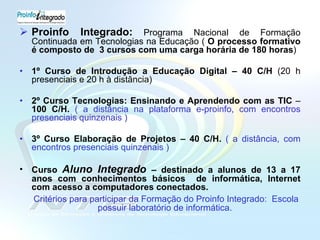 Proinfo Integrado:   Programa Nacional de Formação Continuada em Tecnologias na Educação (  O processo formativo é composto de  3 cursos com uma carga horária de 180 horas ) 1º Curso de Introdução a Educação Digital – 40 C/H  (20 h presenciais e 20 h à distância)  2º Curso Tecnologias: Ensinando e Aprendendo com as TIC  –  100 C/H.  ( a distância na plataforma e-proinfo, com encontros presenciais quinzenais ) 3º Curso Elaboração de Projetos – 40 C/H.  ( a distância, com encontros presenciais quinzenais ) Curso  Aluno Integrado  – destinado a alunos de 13 a 17 anos com conhecimentos básicos  de informática, Internet com acesso a computadores conectados. Critérios para participar da Formação do Proinfo Integrado:  Escola possuir laboratório de informática.  