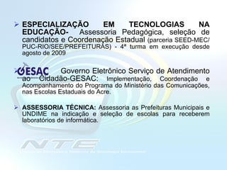ESPECIALIZAÇÃO EM TECNOLOGIAS NA EDUCAÇÃO-  Assessoria Pedagógica, seleção de candidatos e Coordenação Estadual  (parceria SEED-MEC/PUC-RIO/SEE/PREFEITURAS) - 4ª turma em execução desde agosto de 2009 Governo Eletrônico Serviço de Atendimento ao Cidadão-GESAC:  Implementação, Coordenação e Acompanhamento do Programa do Ministério das Comunicações, nas Escolas Estaduais do Acre.  ASSESSORIA TÉCNICA:   Assessoria as Prefeituras Municipais e UNDIME na indicação e seleção de escolas para receberem laboratórios de informática. 