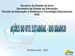 Rio Branco-AC,  2009 Governo do Estado do Acre Secretaria de Estado de Educação Divisão de Educação a Distância e Tecnologia Educacional NTE AÇÕES DO NTE ESTADUAL - RIO BRANCO 