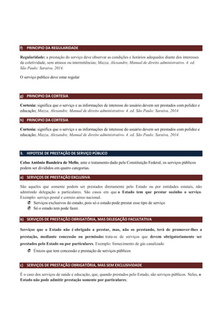 f) PRINCIPIO DA REGULARIDADE
Regularidade: a prestação do serviço deve observar as condições e horários adequados diante dos interesses
da coletividade, sem atrasos ou intermitências; Mazza, Alexandre, Manual de direito administrativo. 4. ed.
São Paulo: Saraiva, 2014.
O serviço publico deve estar regular
g) PRINCIPIO DA CORTESIA
Cortesia: significa que o serviço e as informações de interesse do usuário devem ser prestados com polidez e
educação; Mazza, Alexandre, Manual de direito administrativo. 4. ed. São Paulo: Saraiva, 2014.
h) PRINCIPIO DA CORTESIA
Cortesia: significa que o serviço e as informações de interesse do usuário devem ser prestados com polidez e
educação; Mazza, Alexandre, Manual de direito administrativo. 4. ed. São Paulo: Saraiva, 2014.
3. HIPOTESE DE PRESTAÇÃO DE SERVIÇO PÚBLICO
Celso Antônio Bandeira de Mello, ante o tratamento dado pela Constituição Federal, os serviços públicos
podem ser divididos em quatro categorias.
a) SERVIÇOS DE PRESTAÇÃO EXCLUSIVA
São aqueles que somente podem ser prestados diretamente pelo Estado ou por entidades estatais, não
admitindo delegação a particulares. São casos em que o Estado tem que prestar sozinho o serviço.
Exemplo: serviço postal e correio aéreo nacional.
 Serviços exclusivos do estado, pois só o estado pode prestar esse tipo de serviço
 Só o estado tem pode fazer.
b) SERVIÇOS DE PRESTAÇÃO OBRIGATÓRIA, MAS DELEGAÇÃO FACULTATIVA
Serviços que o Estado não é obrigado a prestar, mas, não os prestando, terá de promover-lhes a
prestação, mediante concessão ou permissão: trata-se de serviços que devem obrigatoriamente ser
prestados pelo Estado ou por particulares. Exemplo: fornecimento de gás canalizado
 Únicos que tem concessão e prestação de serviços públicos
c) SERVIÇOS DE PRESTAÇÃO OBRIGATÓRIA, MAS SEM EXCLUSIVIDADE
É o caso dos serviços de saúde e educação, que, quando prestados pelo Estado, são serviços públicos. Neles, o
Estado não pode admitir prestação somente por particulares;
 
