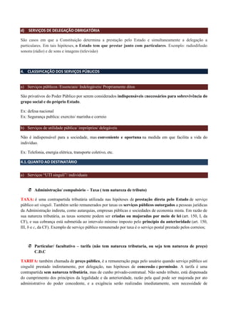 d) SERVIÇOS DE DELEGAÇÃO OBRIGATÓRIA
São casos em que a Constituição determina a prestação pelo Estado e simultaneamente a delegação a
particulares. Em tais hipóteses, o Estado tem que prestar junto com particulares. Exemplo: radiodifusão
sonora (rádio) e de sons e imagens (televisão)
4. CLASSIFICAÇÃO DOS SERVIÇOS PÚBLICOS
a) Serviços públicos /Essenciais/ Indelegáveis/ Propriamente ditos
São privativos do Poder Público por serem considerados indispensáveis enecessários para sobrevivência do
grupo social e do próprio Estado.
Ex: defesa nacional
Ex: Segurança publica: exercito/ marinha e correio
b) Serviços de utilidade pública/ impróprios/ delegáveis
Não é indispensável para a sociedade, mas conveniente e oportuna na medida em que facilita a vida do
indivíduo.
Ex: Telefonia, energia elétrica, transporte coletivo, etc.
4.1.QUANTO AO DESTINATÁRIO
a) Serviços “UTI singuli”/ individuais
 Administração/ compulsório – Taxa ( tem natureza de tributo)
TAXA: é uma contrapartida tributária utilizada nas hipóteses de prestação direta pelo Estado de serviço
público uti singuli. Também serão remunerados por taxas os serviços públicos outorgados a pessoas jurídicas
da Administração indireta, como autarquias, empresas públicas e sociedades de economia mista. Em razão de
sua natureza tributária, as taxas somente podem ser criadas ou majoradas por meio de lei (art. 150, I, da
CF), e sua cobrança está submetida ao intervalo mínimo imposto pelo princípio da anterioridade (art. 150,
III, b e c, da CF). Exemplo de serviço público remunerado por taxa é o serviço postal prestado pelos correios;
 Particular/ facultativo – tarifa (não tem natureza tributaria, ou seja tem natureza de preço)
C.D.C
TARIFA: também chamada de preço público, é a remuneração paga pelo usuário quando serviço público uti
singulié prestado indiretamente, por delegação, nas hipóteses de concessão e permissão. A tarifa é uma
contrapartida sem natureza tributária, mas de cunho privado-contratual. Não sendo tributo, está dispensada
do cumprimento dos princípios da legalidade e da anterioridade, razão pela qual pode ser majorada por ato
administrativo do poder concedente, e a exigência serão realizadas imediatamente, sem necessidade de
 