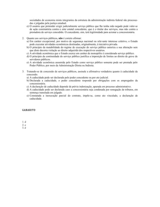 sociedades de economia mista integrantes da estrutura da administração indireta federal são processa-
das e julgadas pela justiça estadual.
e) O usuário que pretender exigir judicialmente serviço público que lhe tenha sido negado pode valer-se
de ação cominatória contra o ente estatal concedente, que é o titular dos serviços, mas não contra a
prestadora do serviço concedido. O concedente, sim, terá legitimidade para acionar a concessionária.
2. Quanto aos serviços públicos, não é correto afirmar:
a) Em caráter excepcional, por motivo de segurança nacional ou relevante interesse coletivo, o Estado
pode executar atividades econômicas destinadas, originalmente, à iniciativa privada.
b) O princípio da mutabilidade do regime de execução do serviço público autoriza a sua alteração sem
que disto decorra violação ao direito adquirido dos respectivos usuários.
c) A atividade econômica que o Estado exerce em caráter de monopólio é considerada serviço público.
d) O princípio da continuidade do serviço público justifica a imposição de limites ao direito de greve de
servidores públicos.
e) A atividade econômica assumida pelo Estado como serviço público somente pode ser prestada pelo
Poder Público, por meio da Administração Direta ou Indireta.
3. Tratando-se de concessão de serviços públicos, assinale a afirmativa verdadeira quanto à caducidade da
concessão.
a) A caducidade pode ser declarada pelo poder concedente ou por ato judicial.
b) Declarada a caducidade, o poder concedente responde por obrigações com os empregados da
concessionária.
c) A declaração de caducidade depende de prévia indenização, apurada em processo administrativo.
d) A caducidade pode ser declarada caso a concessionária seja condenada por sonegação de tributos, em
sentença transitada em julgado.
e) Constatada a inexecução parcial do contrato, impõe-se, como ato vinculado, a declaração de
caducidade.
GABARITO
1. d
2. e
3. d
 
