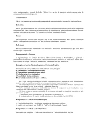 sob a regulamentação e controle do Poder Público. Exs.: serviço de transporte coletivo, conservação de
estradas, de fornecimento de gás, etc.
Administrativos
São os executados pela Administração para atender às suas necessidades internas. Ex.: datilografia, etc.
Industriais
São os que produzem renda, uma vez que são prestados mediante remuneração (tarifa). Pode ser prestado
diretamente pelo Poder Público ou por suas entidades da Administração indireta ou transferidos a terceiros,
mediante concessão ou permissão. Exs.: transporte, telefonia, correios e telégrafos.
Gerais
São os prestados à coletividade em geral, sem ter um usuário determinado. Exs.: polícia, iluminação
pública, conservação de vias públicas, etc. São geralmente mantidos por impostos.
Individuais
São os que têm usuário determinado. Sua utilização é mensurável. São remunerados por tarifa. Exs.:
telefone, água e esgotos, etc.
Regulamentação e Controle
A regulamentação e o controle do serviço público cabem sempre ao Poder Público, o qual tem a
possibilidade de modificação unilateral das cláusulas da concessão, permissão ou autorização. Há um poder
discricionário de revogar a delegação, respondendo, conforme o caso, por indenização.
Princípios do Serviço Público (Requisitos e Direitos do Usuário)
Os requisitos do serviço público são sintetizados em cinco princípios:
1º) permanência (continuidade do serviço);
2º) generalidade (serviço igual para todos);
3º) eficiência (serviços atualizados);
4º) modicidade (tarifas módicas);
5º) cortesia (bom tratamento para o público).
Art. 6º Toda concessão ou permissão pressupõe a prestação de serviço adequado ao pleno atendimento dos
usuários, conforme estabelecido nesta lei, nas normas pertinentes e no respectivo contrato.
§ 1º Serviço adequado é o que satisfaz as condições de regularidade, continuidade, eficiência, segurança, atua-
lidade, generalidade, cortesia na sua prestação e modicidade das tarifas.
§ 2º A atualidade compreende a modernidade das técnicas, do equipamento e das instalações e a sua
conservação, bem como a melhoria e expansão do serviço.
§ 3º Não se caracteriza como descontinuidade do serviço a sua interrupção em situação de emergência ou após
prévio aviso, quando:
I - motivada por razões de ordem técnica ou de segurança das instalações; e,
II - por inadimplemento do usuário, considerado o interesse da coletividade. (Lei nº 8.987/95)
Competência da União, Estados e Municípios
A Constituição Federal faz a partição das competências dos serviços públicos.
A matéria está prevista nos arts. 21, 25, §§ 1º e 2º, e 30 da Constituição Federal.
Competência da União (CF, art. 21 e incisos)
Os serviços que competem à União estão discriminados na Constituição Federal. São eles:
 