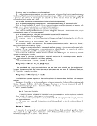 I - manter o serviço postal e o correio aéreo nacional;
II - explorar diretamente ou mediante concessão as empresas sob o controle acionário estatal, os serviços
telefônicos, telegráficos, ou transmissão de dados e demais serviços públicos de telecomunicações, assegurada
a prestação de serviços de informações por entidade de direito privado através da rede pública de
telecomunicações explorada pela União;
III - explorar, diretamente ou mediante autorização, concessão ou permissão:
a) os serviços de radiodifusão sonora, de sons e imagens e demais serviços de telecomunicações;
b) os serviços e instalações de energia elétrica e o aproveitamento energético dos cursos de água, em arti-
culação com os Estados onde se situam os potenciais hidroenergéticos;
c) a navegação aérea, aeroespacial e infra-estrutura aeroportuárias;
d) os serviços de transporte ferroviário e aquaviário entre portos brasileiros e fronteiras nacionais, ou que
transponham os limites de Estado ou Território;
e) os serviços de transporte rodoviário interestadual e internacional de passageiros;
f) os portos marítimos, fluviais e lacustres;
IV - organizar e manter os serviços oficiais de estatística, geografia, geologia e cartografia de âmbito na-
cional;
V - executar os serviços de polícia marítima, aérea e de fronteira;
VI - organizar e manter a polícia federal, a polícia rodoviária e ferroviária federal, a polícia civil, militar e
do corpo de bombeiros do Distrito Federal;
VII - explorar os serviços e instalações nucleares de qualquer natureza e exercer monopólio estatal sobre
a pesquisa, a lavra, o enriquecimento e reprocessamento, a industrialização e o comércio de minérios
nucleares e seus derivados, atendidos os seguintes princípios e condições:
a) toda atividade nuclear em território nacional somente será admitida para fins pacíficos e mediante
aprovação do Congresso Nacional;
b) sob regime de concessão ou permissão, é autorizada a utilização de radioisótopos para a pesquisa e
usos medicinais, agrícolas, industriais e atividades análogas;
VIII - organizar, manter e executar a inspeção do trabalho.
Competência dos Estados (CF, art. 25, §§ 1º e 2º)
“São reservadas aos Estados as competências que não lhes sejam vedadas por esta Constituição”.
Portanto, são da competência dos Estados a prestação dos serviços que não sejam da União e do Município.
Os Estados têm competência residual.
Competência dos Municípios (CF, art. 30)
Aos Municípios compete a prestação dos serviços públicos de interesse local, incluindo o de transporte
coletivo.
Competem-lhe também os serviços de educação pré-escolar e de ensino fundamental (com a cooperação
técnica e financeira da União e do Estado). Competem-lhe ainda os serviços de atendimento à saúde da
população (com a cooperação técnica e financeira da União e do Estado).
Diz a Constituição Federal:
Art. 30. Compete aos Municípios:
..................................................................................
V - organizar e prestar, diretamente ou sob regime de concessão ou permissão, os serviços públicos de interesse
local, incluído o de transporte coletivo, que tem caráter essencial.
VI - manter, com a cooperação técnica e financeira da União e do Estado, programas de educação pré-escolar
e de ensino fundamental;
VII - prestar, com a cooperação técnica e financeira da União e do Estado, serviços de atendimento à saúde da
população;
Formas de Prestação
A prestação do serviço pode ser centralizada ou descentralizada. Será centralizada quando o Estado,
através de um de seus órgãos, prestar diretamente o serviço. Será descentralizada quando o Estado transferir a
titularidade ou a prestação do serviço a outras pessoas.
 