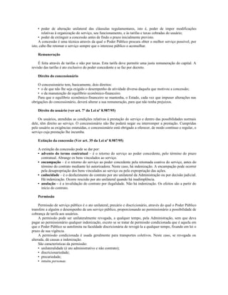 • poder de alteração unilateral das cláusulas regulamentares, isto é, poder de impor modificações
relativas à organização do serviço, seu funcionamento, e às tarifas e taxas cobradas do usuário;
• poder de extinguir a concessão antes de findo o prazo inicialmente previsto.
A concessão é uma técnica através da qual o Poder Público procura obter o melhor serviço possível; por
isto, cabe-lhe retomar o serviço sempre que o interesse público o aconselhar.
Remuneração
É feita através de tarifas e não por taxas. Esta tarifa deve permitir uma justa remuneração do capital. A
revisão das tarifas é ato exclusivo do poder concedente e se faz por decreto.
Direito do concessionário
O concessionário tem, basicamente, dois direitos:
• o de que não lhe seja exigido o desempenho de atividade diversa daquela que motivou a concessão;
• o da manutenção do equilíbrio econômico-financeiro.
Para que o equilíbrio econômico-financeiro se mantenha, o Estado, cada vez que impuser alterações nas
obrigações do concessionário, deverá alterar a sua remuneração, para que não tenha prejuízos.
Direito do usuário (ver art. 7º da Lei nº 8.987/95)
Os usuários, atendidas as condições relativas à prestação do serviço e dentro das possibilidades normais
dele, têm direito ao serviço. O concessionário não lhe poderá negar ou interromper a prestação. Cumpridas
pelo usuário as exigências estatuídas, o concessionário está obrigado a oferecer, de modo contínuo e regular, o
serviço cuja prestação lhe incumba.
Extinção da concessão (Ver art. 35 da Lei nº 8.987/95)
A extinção da concessão pode se dar por:
• advento do termo contratual – é o retorno do serviço ao poder concedente, pelo término do prazo
contratual. Abrange os bens vinculados ao serviço.
• encampação – é o retorno do serviço ao poder concedente pela retomada coativa do serviço, antes do
término do contrato mediante lei autorizadora. Neste caso, há indenização. A encampação pode ocorrer
pela desapropriação dos bens vinculados ao serviço ou pela expropriação das ações.
• caducidade – é o desfazimento do contrato por ato unilateral da Administração ou por decisão judicial.
Há indenização. Ocorre rescisão por ato unilateral quando há inadimplência.
• anulação – é a invalidação do contrato por ilegalidade. Não há indenização. Os efeitos são a partir do
início do contrato.
Permissão
Permissão de serviço público é o ato unilateral, precário e discricionário, através do qual o Poder Público
transfere a alguém o desempenho de um serviço público, proporcionando ao permissionário a possibilidade de
cobrança de tarifa aos usuários.
A permissão pode ser unilateralmente revogada, a qualquer tempo, pela Administração, sem que deva
pagar ao permissionário qualquer indenização, exceto se se tratar de permissão condicionada que é aquela em
que o Poder Público se autolimita na faculdade discricionária de revogá-la a qualquer tempo, fixando em lei o
prazo de sua vigência.
A permissão condicionada é usada geralmente para transportes coletivos. Neste caso, se revogada ou
alterada, dá causas a indenização.
São características da permissão:
• unilateralidade (é ato administrativo e não contrato);
• discricionariedade;
• precariedade;
• intuitu personae.
 
